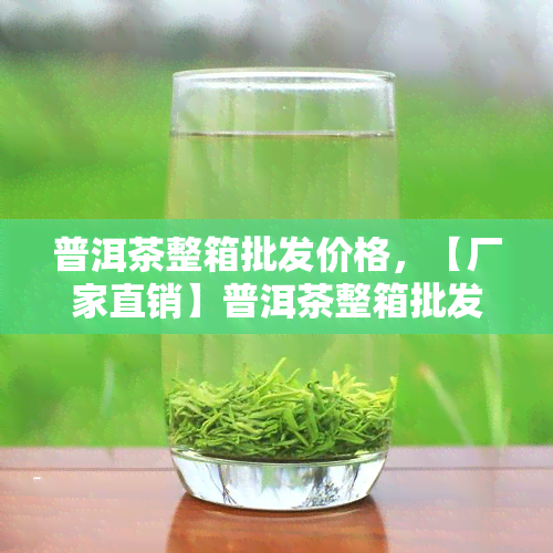 普洱茶整箱批发价格，【厂家直销】普洱茶整箱批发，优价格等你来拿！