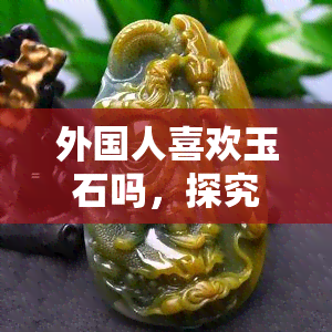 外国人喜欢玉石吗，探究外国人对玉石的喜好程度：文化差异还是共同审美？