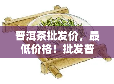 普洱茶批发价，更低价格！批发普洱茶，品质保证！