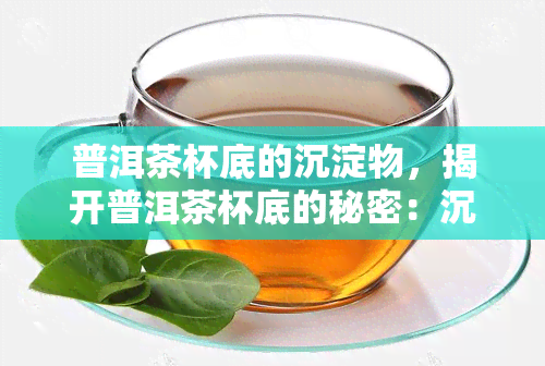 普洱茶杯底的沉淀物，揭开普洱茶杯底的秘密：沉淀物的奥秘与功效