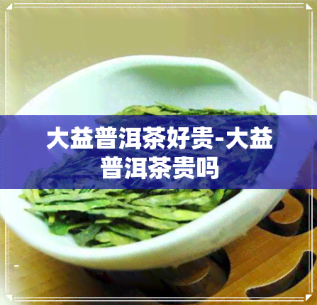 大益普洱茶好贵-大益普洱茶贵吗