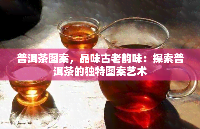 普洱茶图案，品味古老韵味：探索普洱茶的独特图案艺术