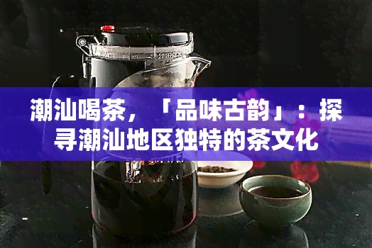 潮汕喝茶，「品味古韵」：探寻潮汕地区独特的茶文化