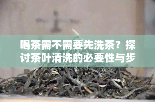 喝茶需不需要先洗茶？探讨茶叶清洗的必要性与步骤