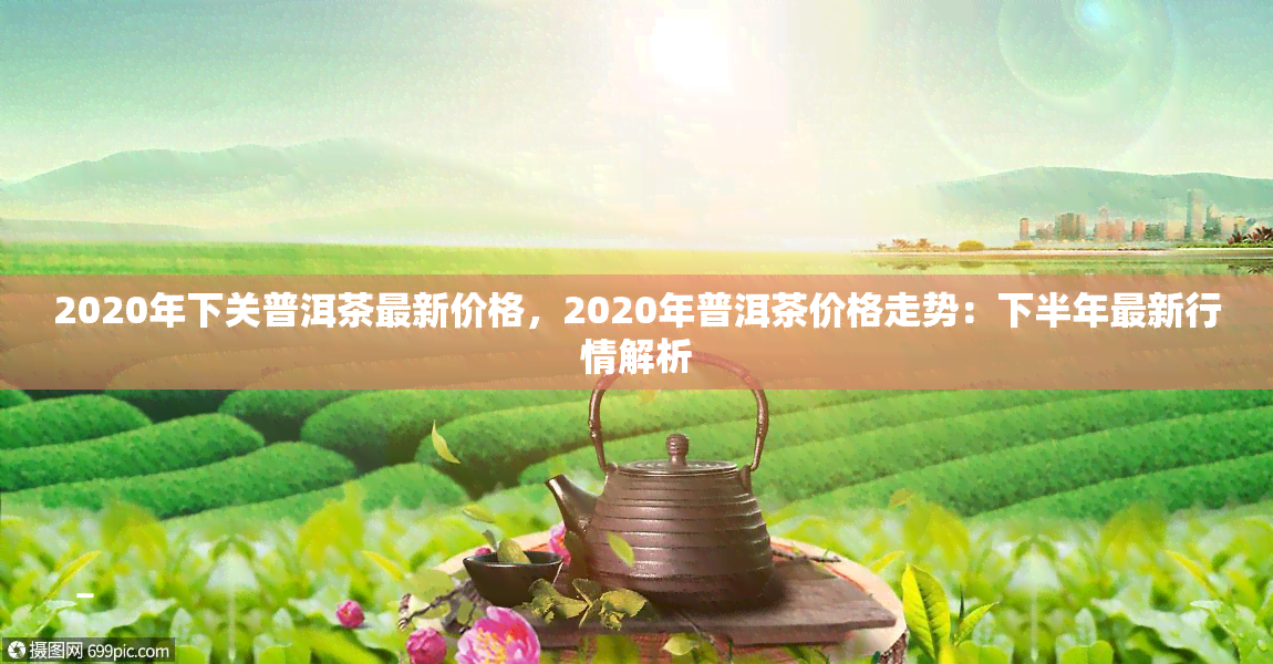 2020年下关普洱茶最新价格，2020年普洱茶价格走势：下半年最新行情解析