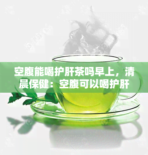 空腹能喝护肝茶吗早上，清晨保健：空腹可以喝护肝茶吗？