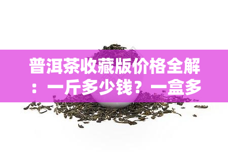 普洱茶收藏版价格全解：一斤多少钱？一盒多少钱？