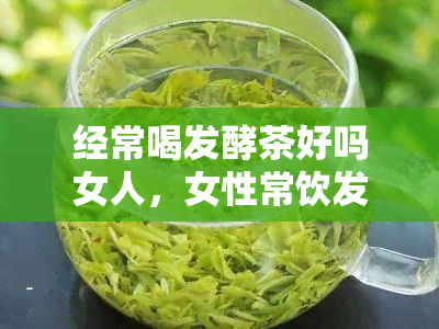 经常喝发酵茶好吗女人，女性常饮发酵茶，对身体有何影响？