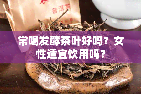 常喝发酵茶叶好吗？女性适宜饮用吗？