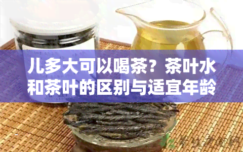 儿多大可以喝茶？茶叶水和茶叶的区别与适宜年龄