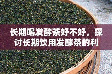 长期喝发酵茶好不好，探讨长期饮用发酵茶的利弊：你该怎么做？