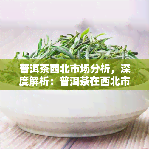 普洱茶西北市场分析，深度解析：普洱茶在西北市场的机遇与挑战