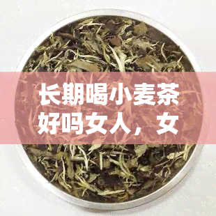 长期喝小麦茶好吗女人，女性长期饮用小麦茶有何好处？