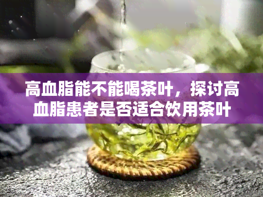 高血脂能不能喝茶叶，探讨高血脂患者是否适合饮用茶叶