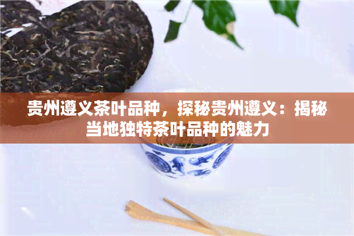 贵州遵义茶叶品种，探秘贵州遵义：揭秘当地独特茶叶品种的魅力