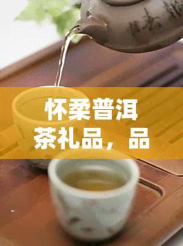 怀柔普洱茶礼品，品味优雅，赠送佳礼：选怀柔普洱茶礼品，让你的赠礼更具格调！