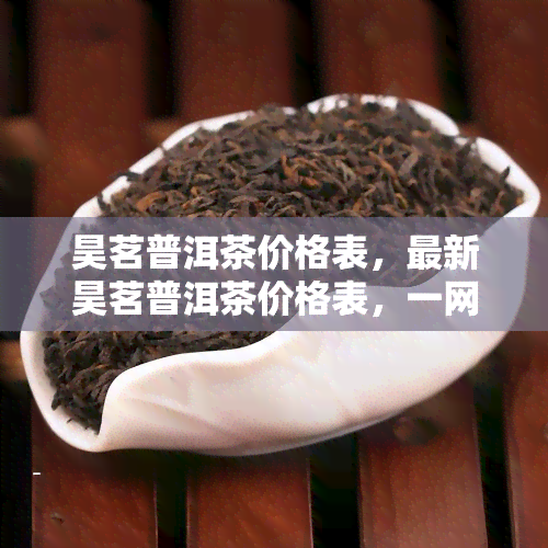 昊茗普洱茶价格表，最新昊茗普洱茶价格表，一网打尽全系列茶叶！