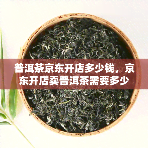 普洱茶京东开店多少钱，京东开店卖普洱茶需要多少资金投入？