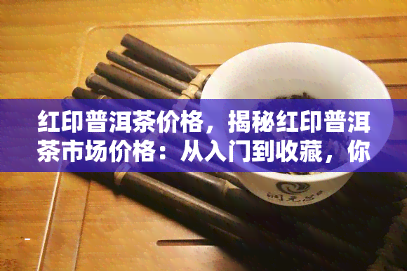 红印普洱茶价格，揭秘红印普洱茶市场价格：从入门到收藏，你需要知道的一切