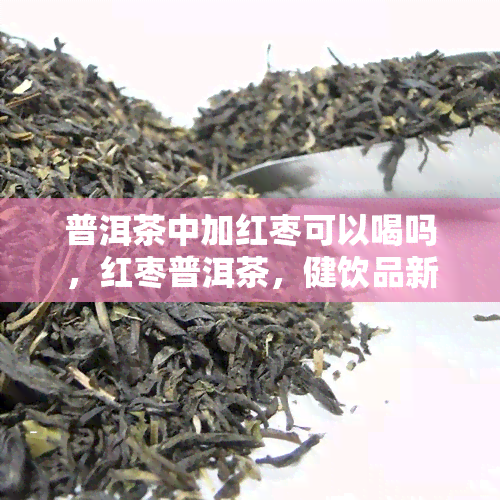 普洱茶中加红枣可以喝吗，红枣普洱茶，健饮品新选择？