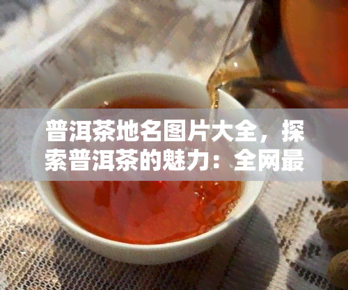 普洱茶地名图片大全，探索普洱茶的魅力：全网最全的普洱茶地名图片大全