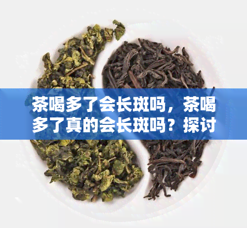 茶喝多了会长斑吗，茶喝多了真的会长斑吗？探讨茶叶对皮肤的影响