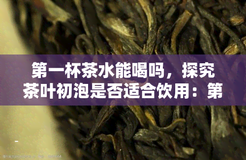 之一杯茶水能喝吗，探究茶叶初泡是否适合饮用：之一杯茶水真的不能喝吗？