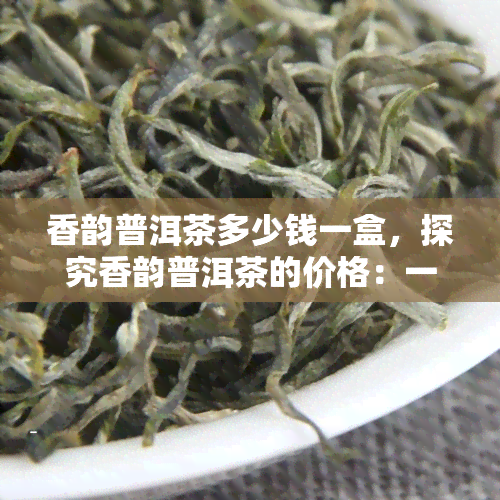 香韵普洱茶多少钱一盒，探究香韵普洱茶的价格：一盒要多少钱？