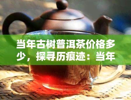 当年古树普洱茶价格多少，探寻历痕迹：当年古树普洱茶的价格是多少？