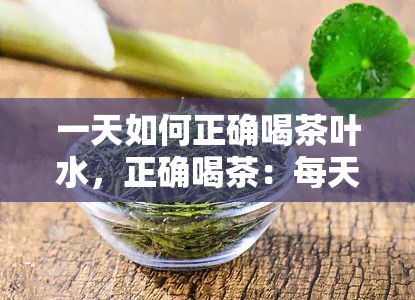 一天如何正确喝茶叶水，正确喝茶：每天的茶叶水饮用指南