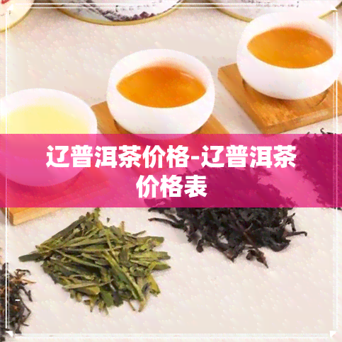 辽普洱茶价格-辽普洱茶价格表