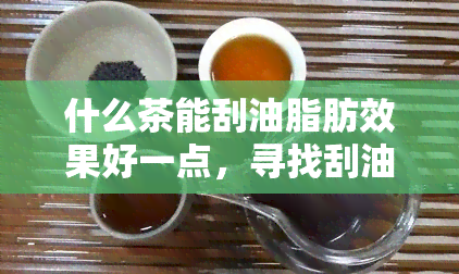 什么茶能刮油脂肪效果好一点，寻找刮油茶？这份效果好的茶叶清单不可错过！