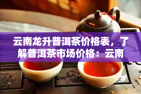 云南龙升普洱茶价格表，了解普洱茶市场价格：云南龙升普洱茶价格表一览