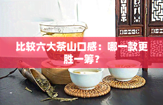 比较六大茶山口感：哪一款更胜一筹？