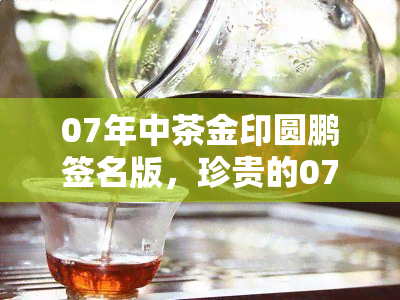 07年中茶金印圆鹏签名版，珍贵的07年中茶金印圆鹏签名版茶叶，独一无二的收藏品！