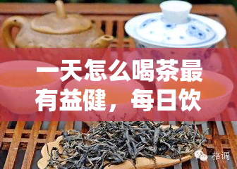 一天怎么喝茶最有益健，每日饮茶方式：如何让茶叶发挥更大健效益？