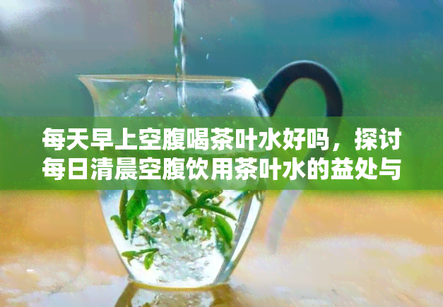 每天早上空腹喝茶叶水好吗，探讨每日清晨空腹饮用茶叶水的益处与风险