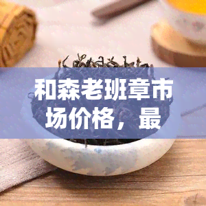 和森老班章市场价格，最新！和森老班章市场价格行情解析