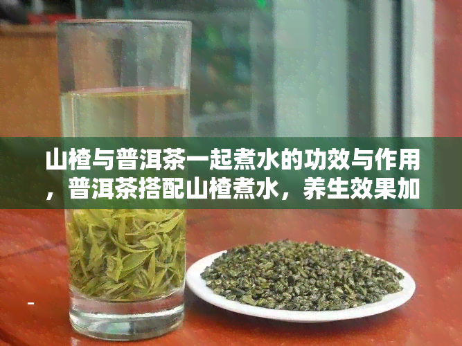 山楂与普洱茶一起煮水的功效与作用，普洱茶搭配山楂煮水，养生效果加倍！