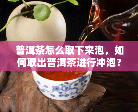 普洱茶怎么取下来泡，如何取出普洱茶进行冲泡？简单步骤详解