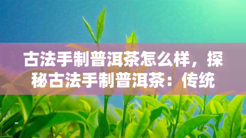 古法手制普洱茶怎么样，探秘古法手制普洱茶：传统工艺与现代审美的碰撞