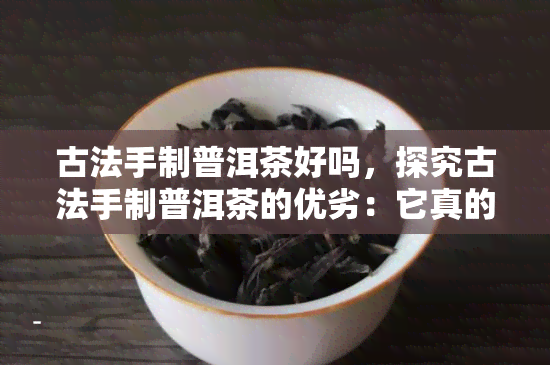 古法手制普洱茶好吗，探究古法手制普洱茶的优劣：它真的好吗？