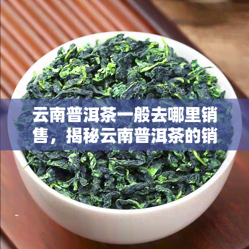 云南普洱茶一般去哪里销售，揭秘云南普洱茶的销售渠道，哪里能买到正宗好茶？