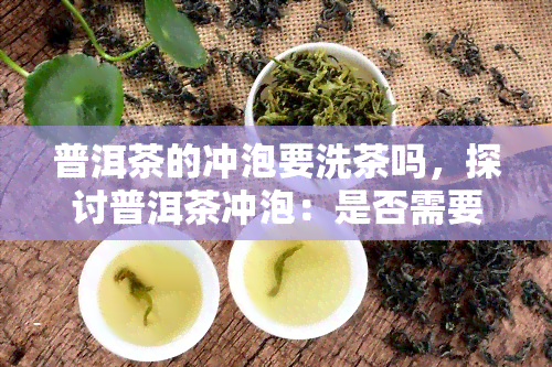 普洱茶的冲泡要洗茶吗，探讨普洱茶冲泡：是否需要进行洗茶步骤？