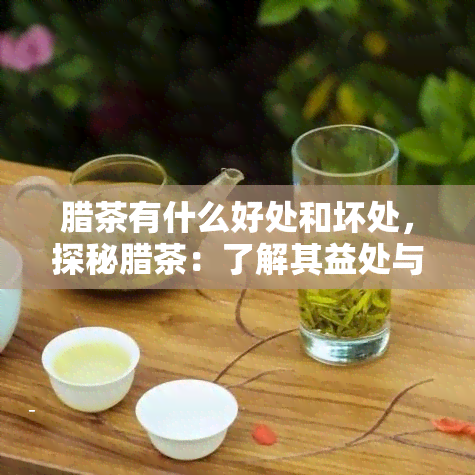 腊茶有什么好处和坏处，探秘腊茶：了解其益处与潜在风险