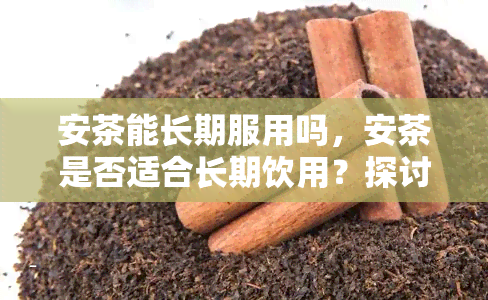 安茶能长期服用吗，安茶是否适合长期饮用？探讨其潜在风险和益处