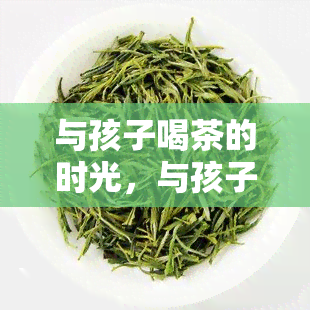 与孩子喝茶的时光，与孩子共享茶香时光：一种馨的家庭活动