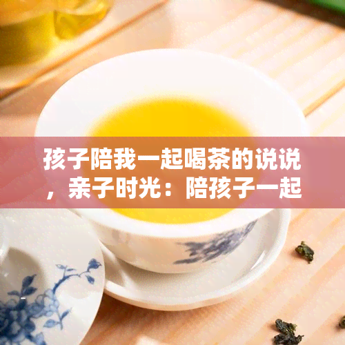 孩子陪我一起喝茶的说说，亲子时光：陪孩子一起品茶的乐趣