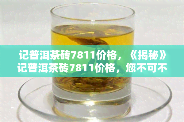 记普洱茶砖7811价格，《揭秘》记普洱茶砖7811价格，您不可不知的茶叶秘密！