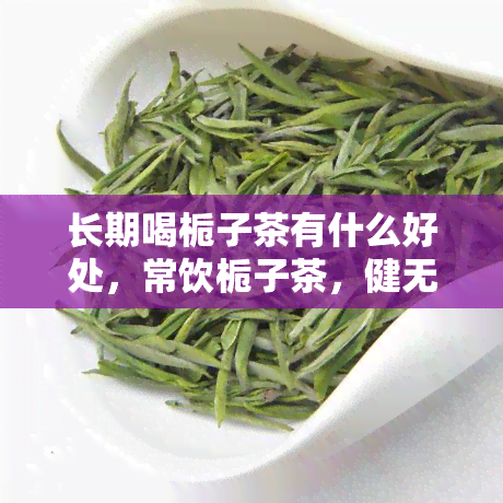 长期喝栀子茶有什么好处，常饮栀子茶，健无忧！探究其长期饮用的五大好处